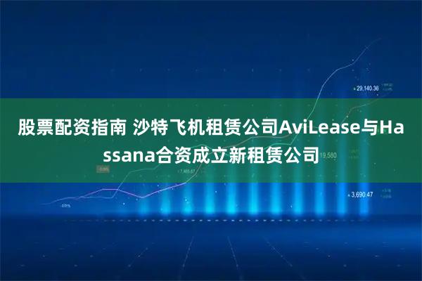 股票配资指南 沙特飞机租赁公司AviLease与Hassana合资成立新租赁公司