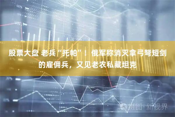 股票大盘 老兵“托帕”！俄军称消灭拿弓弩短剑的雇佣兵，又见老农私藏坦克