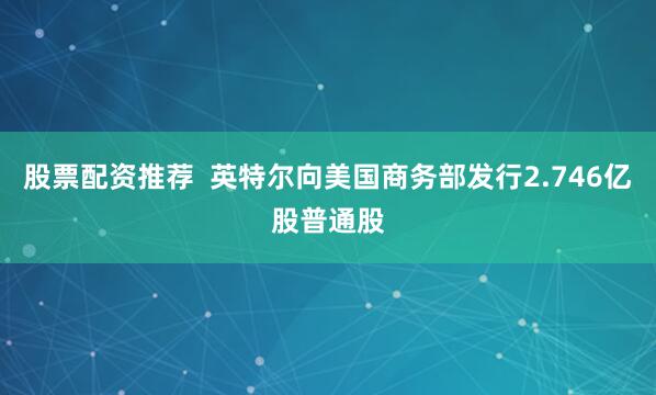 股票配资推荐  英特尔向美国商务部发行2.746亿股普通股