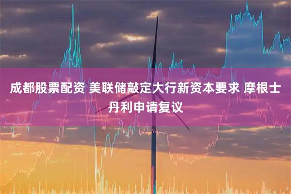 成都股票配资 美联储敲定大行新资本要求 摩根士丹利申请复议