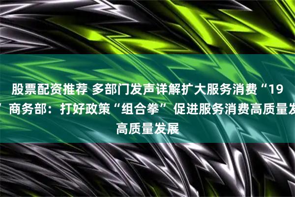 股票配资推荐 多部门发声详解扩大服务消费“19条” 商务部：打好政策“组合拳” 促进服务消费高质量发展