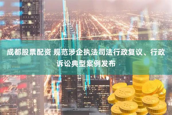 成都股票配资 规范涉企执法司法行政复议、行政诉讼典型案例发布