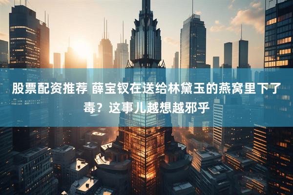 股票配资推荐 薛宝钗在送给林黛玉的燕窝里下了毒？这事儿越想越邪乎
