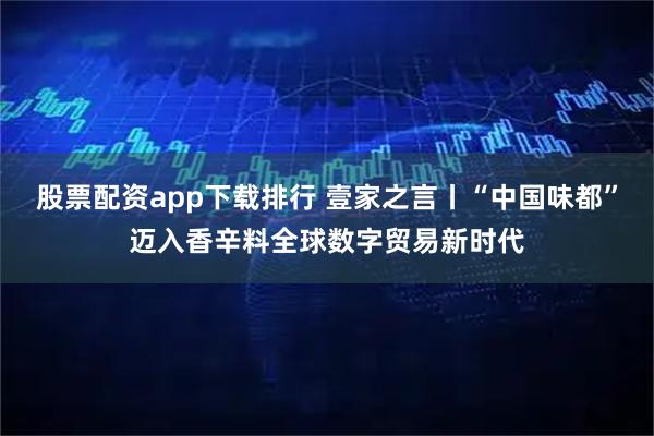 股票配资app下载排行 壹家之言丨“中国味都”迈入香辛料全球数字贸易新时代