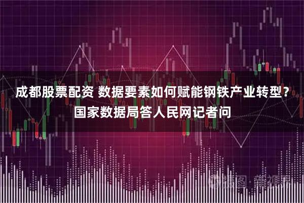 成都股票配资 数据要素如何赋能钢铁产业转型？国家数据局答人民网记者问