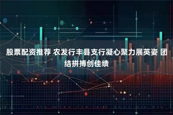 股票配资推荐 农发行丰县支行凝心聚力展英姿 团结拼搏创佳绩