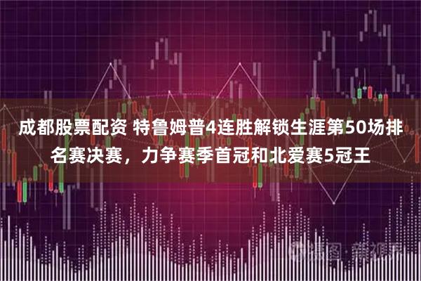 成都股票配资 特鲁姆普4连胜解锁生涯第50场排名赛决赛，力争赛季首冠和北爱赛5冠王