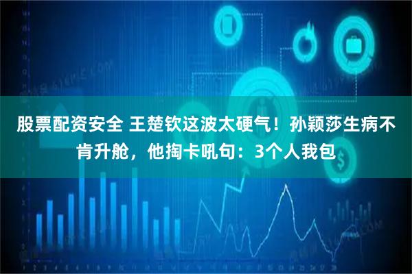 股票配资安全 王楚钦这波太硬气！孙颖莎生病不肯升舱，他掏卡吼句：3个人我包