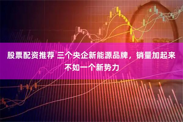 股票配资推荐 三个央企新能源品牌，销量加起来不如一个新势力