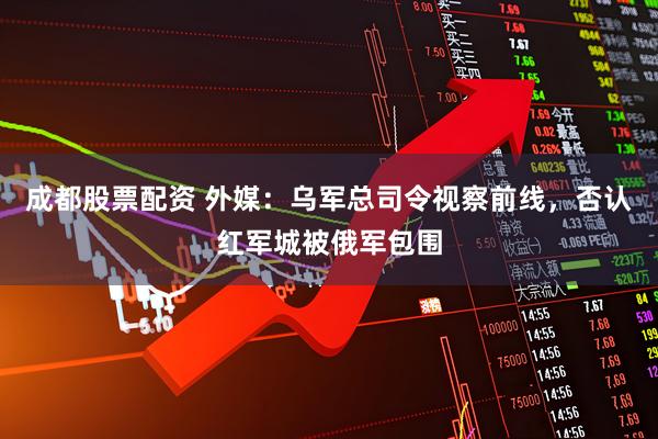 成都股票配资 外媒：乌军总司令视察前线，否认红军城被俄军包围