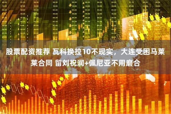 股票配资推荐 瓦科换拉10不现实，大连受困马莱莱合同 留刘祝润+佩尼亚不用磨合
