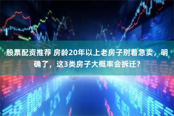 股票配资推荐 房龄20年以上老房子别着急卖，明确了，这3类房子大概率会拆迁？