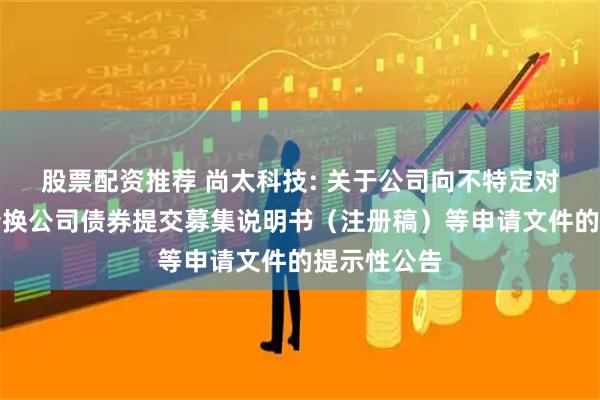 股票配资推荐 尚太科技: 关于公司向不特定对象发行可转换公司债券提交募集说明书（注册稿）等申请文件的提示性公告