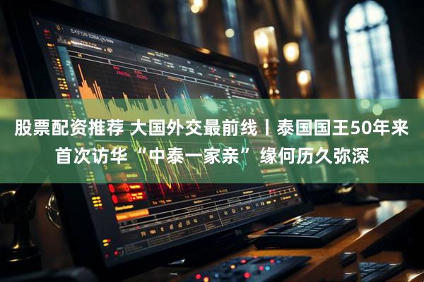 股票配资推荐 大国外交最前线丨泰国国王50年来首次访华 “中泰一家亲” 缘何历久弥深