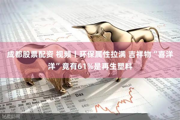 成都股票配资 视频丨环保属性拉满 吉祥物“喜洋洋”竟有61%是再生塑料