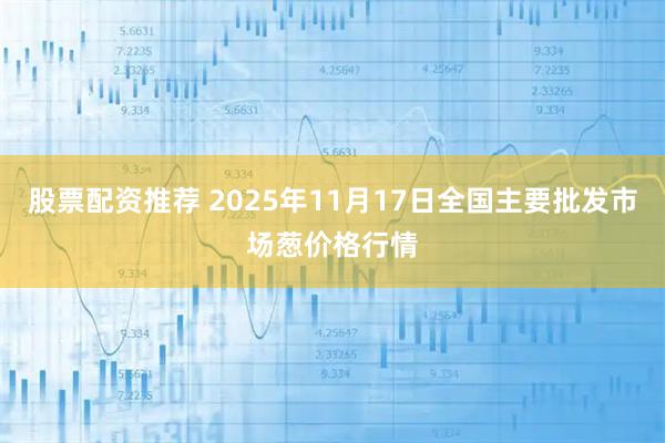 股票配资推荐 2025年11月17日全国主要批发市场葱价格行情