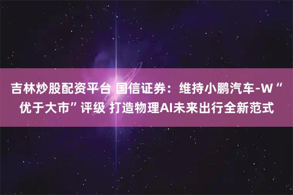 吉林炒股配资平台 国信证券：维持小鹏汽车-W“优于大市”评级 打造物理AI未来出行全新范式