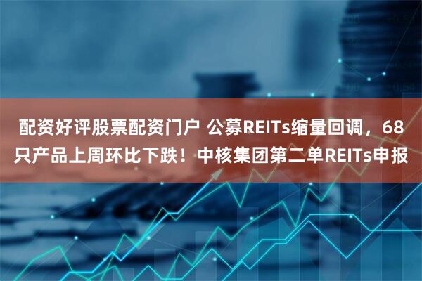 配资好评股票配资门户 公募REITs缩量回调，68只产品上周环比下跌！中核集团第二单REITs申报
