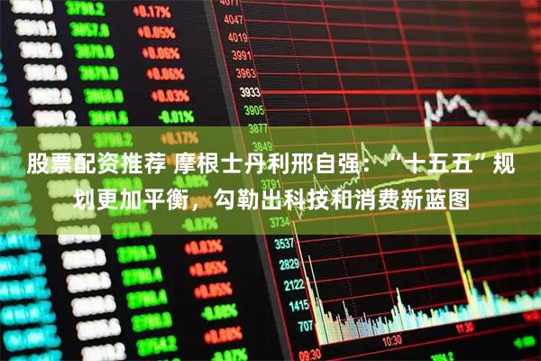 股票配资推荐 摩根士丹利邢自强：“十五五”规划更加平衡，勾勒出科技和消费新蓝图