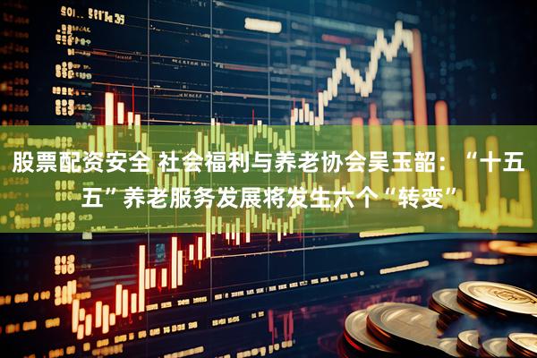 股票配资安全 社会福利与养老协会吴玉韶：“十五五”养老服务发展将发生六个“转变”