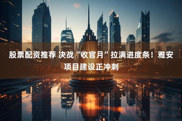 股票配资推荐 决战“收官月”拉满进度条！雅安项目建设正冲刺