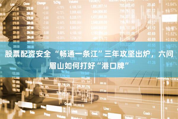 股票配资安全 “畅通一条江”三年攻坚出炉，六问眉山如何打好“港口牌”