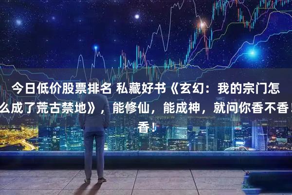 今日低价股票排名 私藏好书《玄幻：我的宗门怎么成了荒古禁地》，能修仙，能成神，就问你香不香！