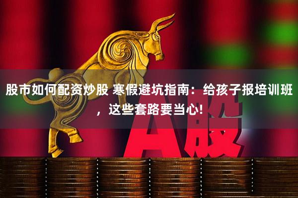 股市如何配资炒股 寒假避坑指南：给孩子报培训班，这些套路要当心!