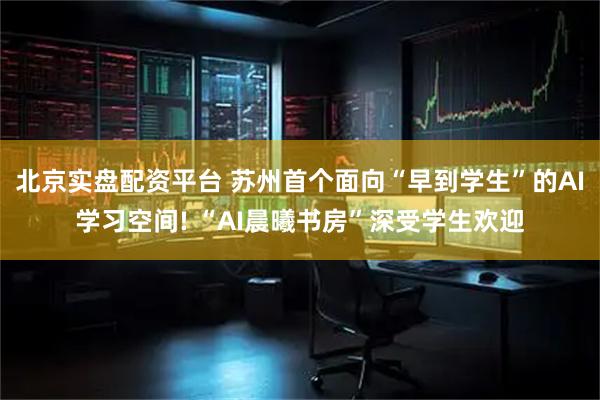 北京实盘配资平台 苏州首个面向“早到学生”的AI学习空间! “AI晨曦书房”深受学生欢迎