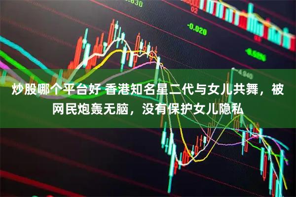 炒股哪个平台好 香港知名星二代与女儿共舞，被网民炮轰无脑，没有保护女儿隐私