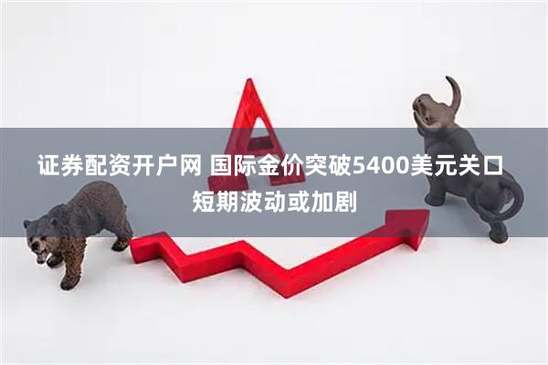 证券配资开户网 国际金价突破5400美元关口 短期波动或加剧