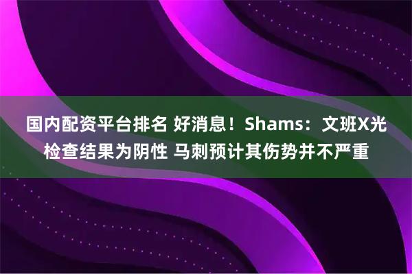 国内配资平台排名 好消息！Shams：文班X光检查结果为阴性 马刺预计其伤势并不严重