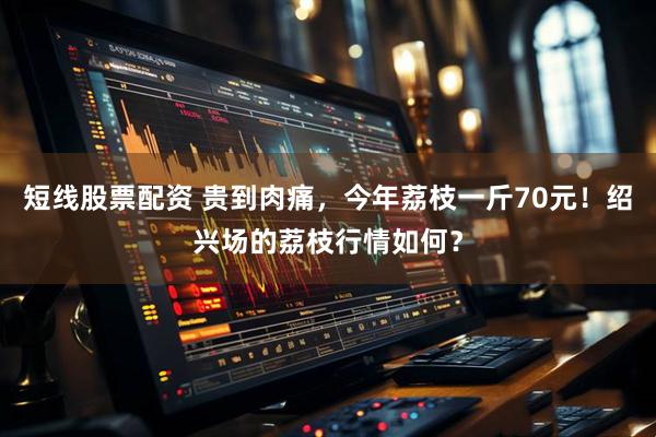 短线股票配资 贵到肉痛，今年荔枝一斤70元！绍兴场的荔枝行情如何？