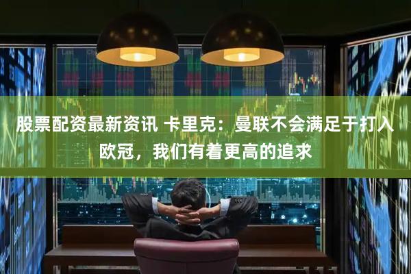 股票配资最新资讯 卡里克：曼联不会满足于打入欧冠，我们有着更高的追求