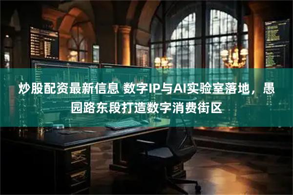 炒股配资最新信息 数字IP与AI实验室落地，愚园路东段打造数字消费街区